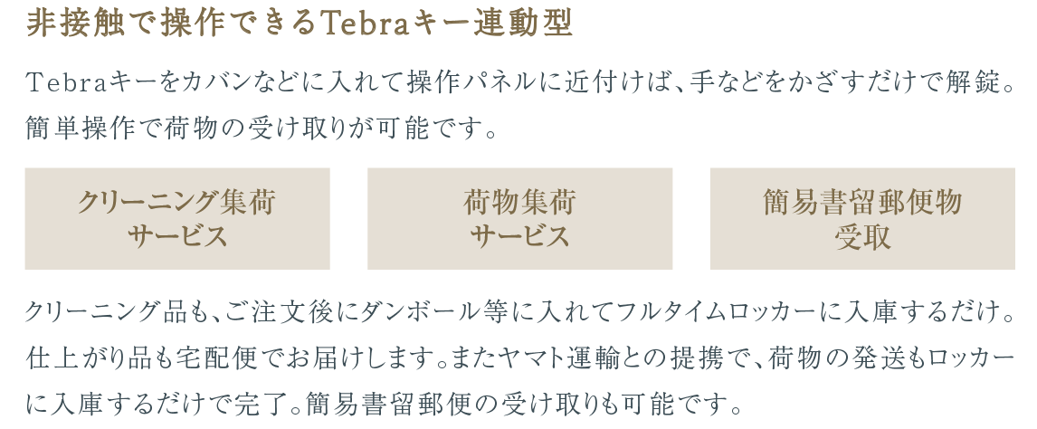 非接触で操作できるTebraキー連動型｜Tebraキーをカバンなどに入れて操作パネルに近付けば、手などをかざすだけで解錠。簡単操作で荷物の受け取りが可能です。［クリーニング集荷サービス］［荷物集荷サービス］［簡易書留郵便物受取］クリーニング品も、ご注文後にダンボール等に入れてフルタイムロッカーに入庫するだけ。仕上がり品も宅配便でお届けします。またヤマト運輸との提携で、荷物の発送もロッカーに入庫するだけで完了。簡易書留郵便の受け取りも可能です。