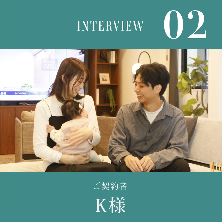 INTERVIEW 02 ご契約者K様